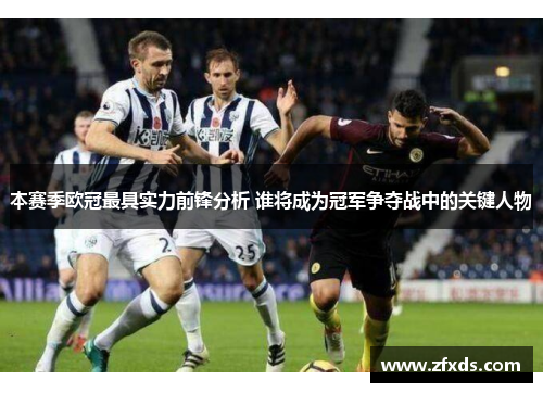 本赛季欧冠最具实力前锋分析 谁将成为冠军争夺战中的关键人物