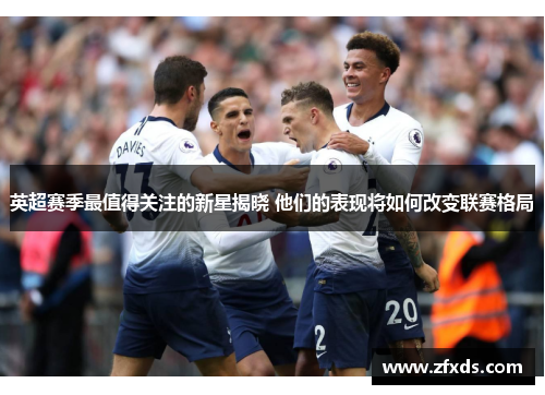 英超赛季最值得关注的新星揭晓 他们的表现将如何改变联赛格局