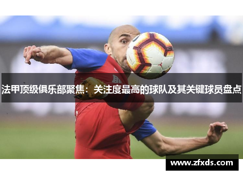 法甲顶级俱乐部聚焦：关注度最高的球队及其关键球员盘点